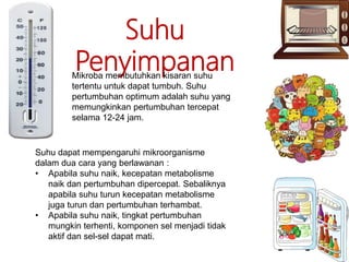 Suhu
PenyimpananMikroba membutuhkan kisaran suhu
tertentu untuk dapat tumbuh. Suhu
pertumbuhan optimum adalah suhu yang
memungkinkan pertumbuhan tercepat
selama 12-24 jam.
Suhu dapat mempengaruhi mikroorganisme
dalam dua cara yang berlawanan :
• Apabila suhu naik, kecepatan metabolisme
naik dan pertumbuhan dipercepat. Sebaliknya
apabila suhu turun kecepatan metabolisme
juga turun dan pertumbuhan terhambat.
• Apabila suhu naik, tingkat pertumbuhan
mungkin terhenti, komponen sel menjadi tidak
aktif dan sel-sel dapat mati.
 