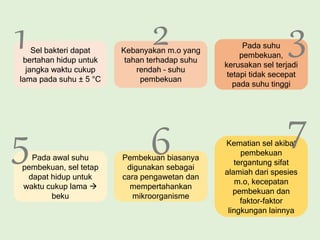 Kebanyakan m.o yang
tahan terhadap suhu
rendah – suhu
pembekuan
Sel bakteri dapat
bertahan hidup untuk
jangka waktu cukup
lama pada suhu ± 5 °C
Pada suhu
pembekuan,
kerusakan sel terjadi
tetapi tidak secepat
pada suhu tinggi
Pada awal suhu
pembekuan, sel tetap
dapat hidup untuk
waktu cukup lama 
beku
Pembekuan biasanya
digunakan sebagai
cara pengawetan dan
mempertahankan
mikroorganisme
Kematian sel akibat
pembekuan
tergantung sifat
alamiah dari spesies
m.o, kecepatan
pembekuan dan
faktor-faktor
lingkungan lainnya
1 2 3
5 6 7
 