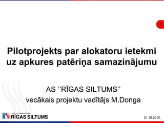 1
21.10.2015.
Pilotprojekts par alokatoru ietekmi
uz apkures patēriņa samazinājumu
AS ’’RĪGAS SILTUMS’’
vecākais projektu vadītājs M.Donga
 