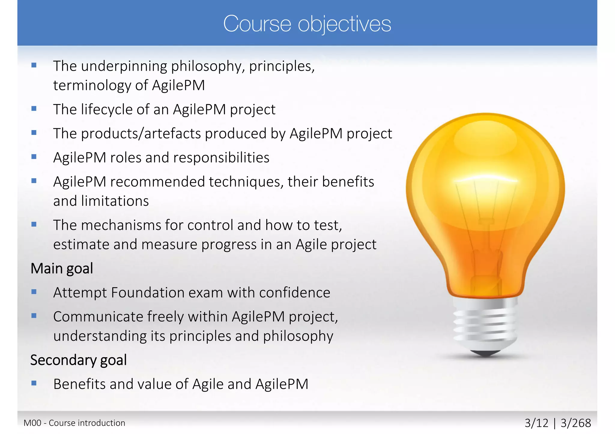  The underpinning philosophy, principles, terminology
of AgilePM
 The lifecycle of an AgilePM project
 The products/artefacts produced by AgilePM project
 AgilePM roles and responsibilities
 AgilePM recommended techniques, their benefits
and limitations
 The mechanisms for control and how to test,
estimate and measure progress in an Agile project
Main goal
 Attempt Foundation exam with confidence
 Communicate freely within AgilePM project,
understanding its principles and philosophy
Secondary goal
 Benefits and value of Agile and AgilePM
M00 - Course introduction 3/11 | 3/270
 