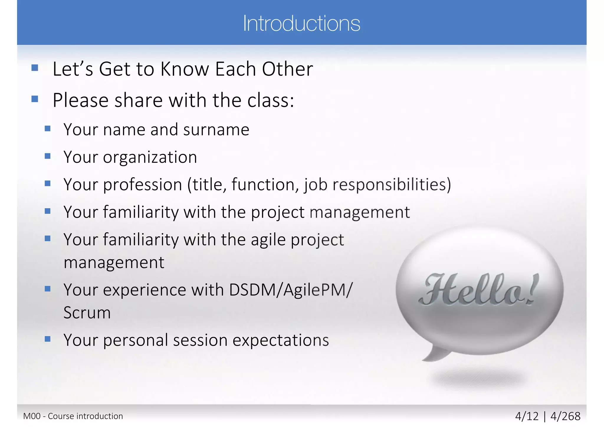  Please share with the class:
 Your name and surname
 Your organization
 Your profession
 Title, function, job responsibilities
 Your familiarity with the
agile project management
 Your familiarity with the business
analysis
 Your experience with DSDM/AgilePM/
Scrum and BABOK
 Your personal session expectations
M00 - Course introduction 4/11 | 4/270
 