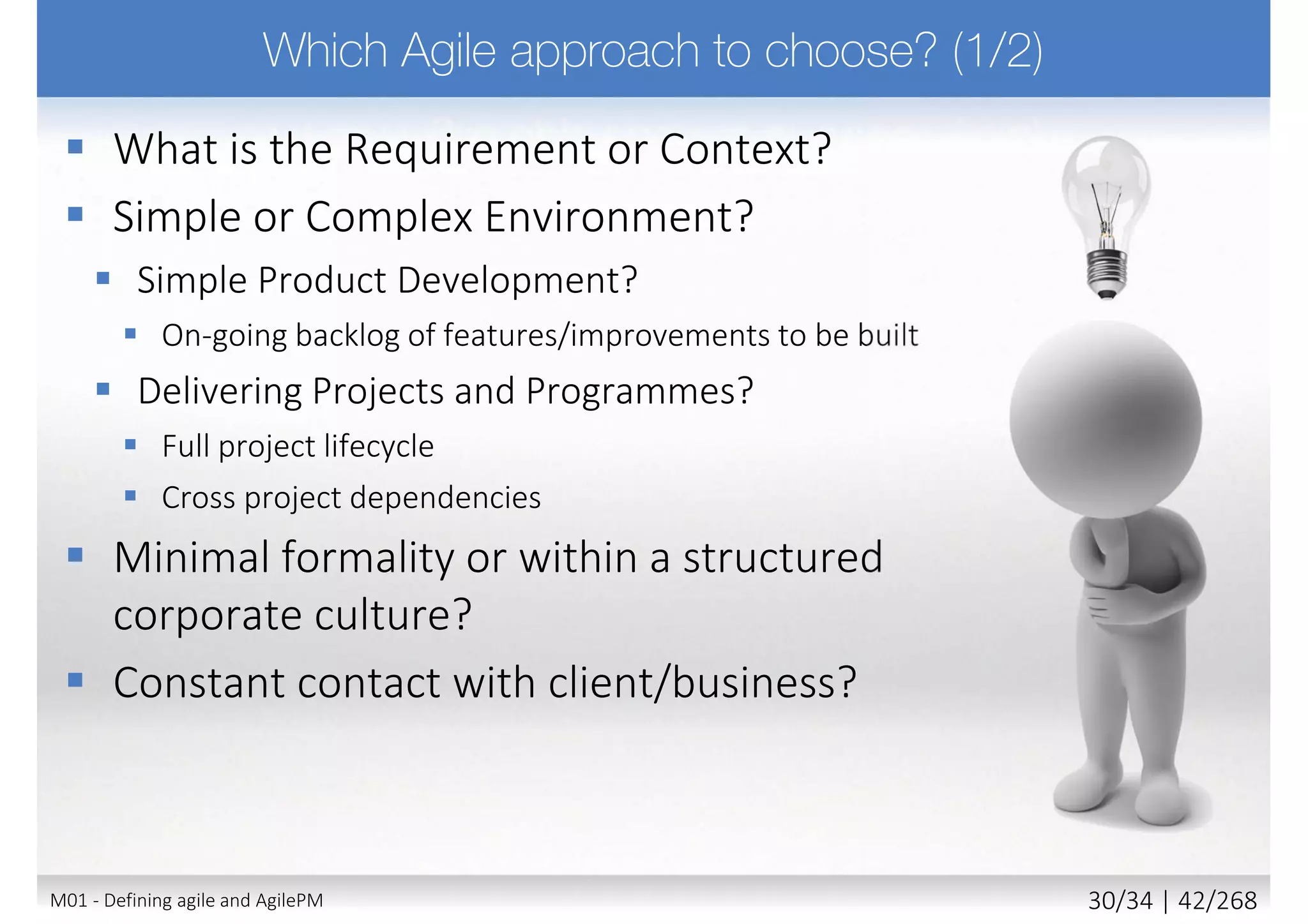  Projects must be aligned to clearly defined strategic goals
 Focus on early delivery of real benefits to the business
 To be successful requires
 Key stakeholder understanding of business objectives
 Empowerment to the appropriate level
 Constant and ongoing collaboration with the client and end users
to deliver the right solution at the right time according to business
priorities
 Stakeholders willing to deliver a fit-for-purpose solution (not full
scope solution)
 Acceptance that change is inevitable and it is integral part of our
lives and as well part of our projects
18M02 - AgilePM philosophy and principles 4/39 | 42/270
 