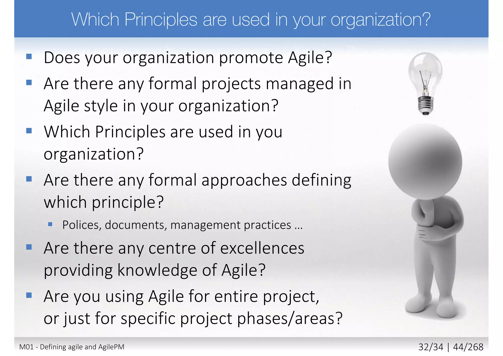 Principles support the philosophy
 AgilePM has 8 principles
 Highlight attitude and mindset needed by team
 Compromising any principle undermines philosophy
 And introduces risk (threats)
 Applying all principles ensures maximum benefit
 Collectively principles enable organizations (not just
projects) to collaboratively deliver best value solutions
19M02 - AgilePM philosophy and principles 6/39 | 44/270
 