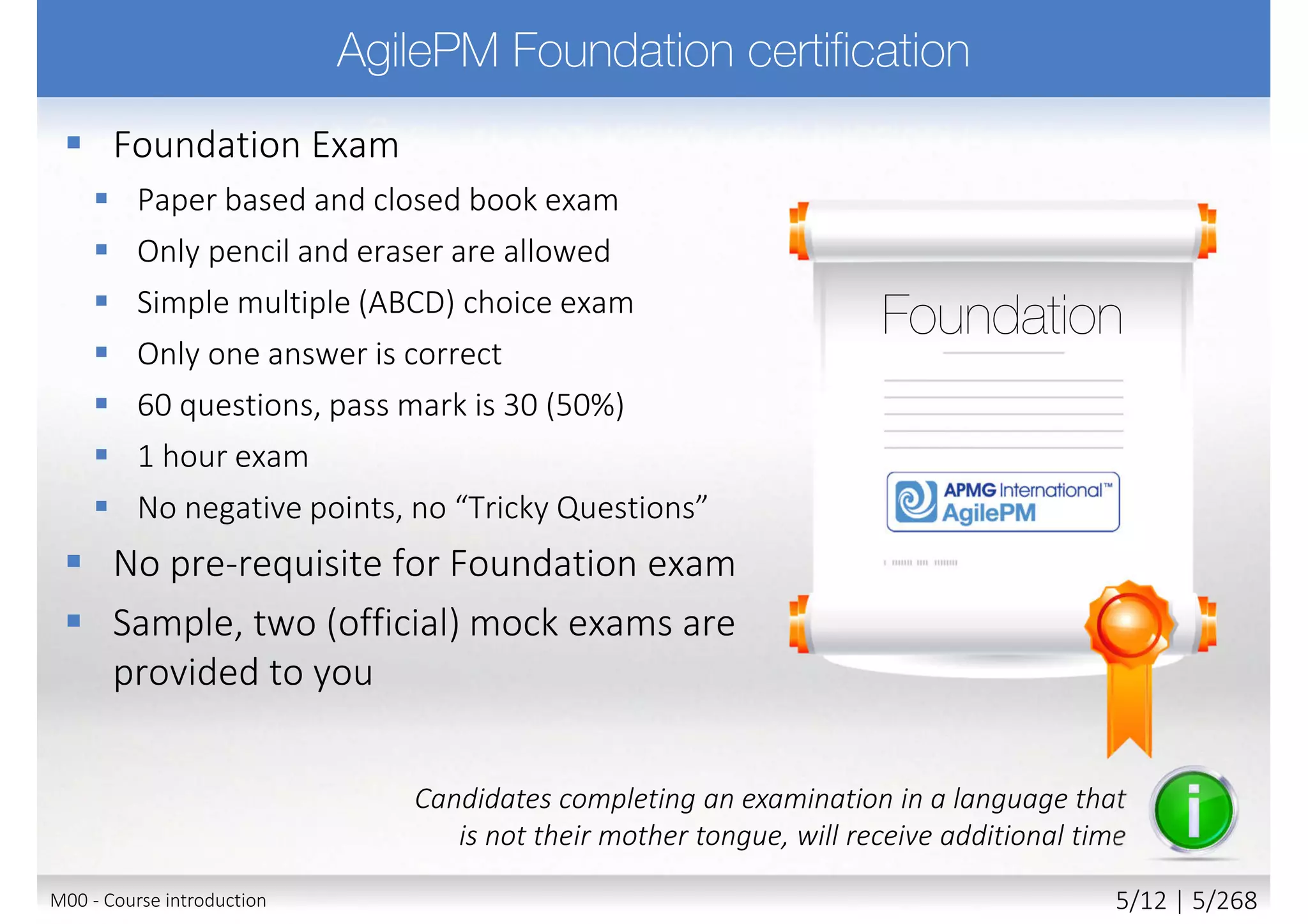  Foundation Exam
 Paper based and closed book exam
 Only pencil and eraser are allowed
 Simple multiple (ABCD) choice exam
 Only one answer is correct
 60 questions, pass mark is 30 (50%)
 1 hour exam
 No negative points, no “Tricky Questions”
 No pre-requisite for Foundation exam
 Sample, two (official) mock exams are
provided to you
Candidates completing an examination in a language that
is not their mother tongue, will receive additional time
M00 - Course introduction 5/11 | 5/270
 