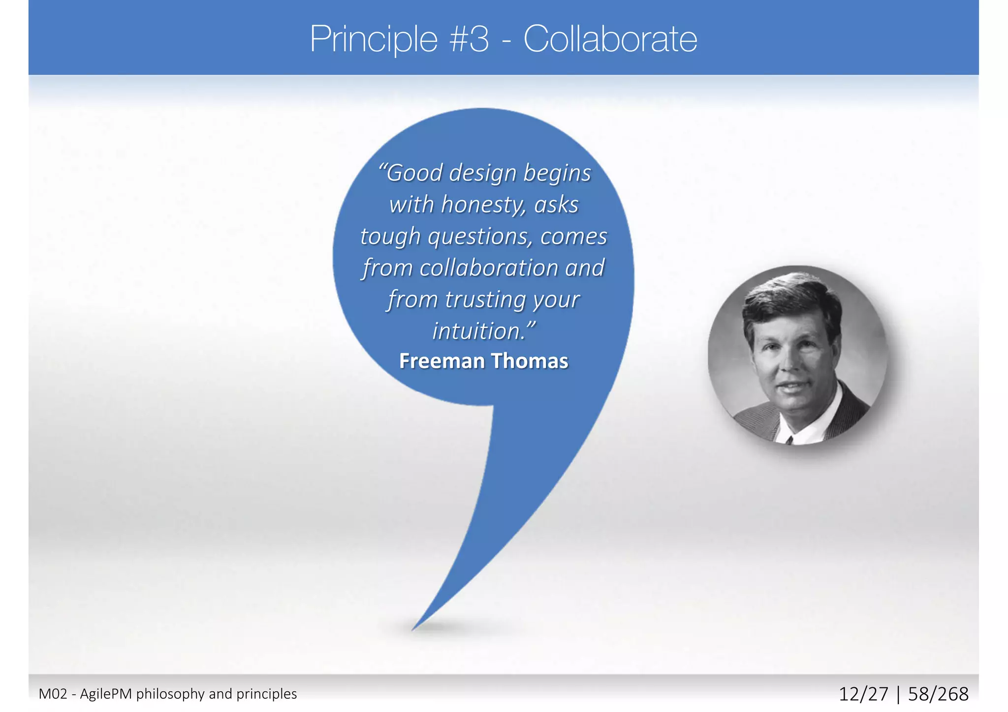  Nothing built perfectly 1st time
 Requires team to
 Do enough design up front (EDUF) to create strong foundations
 Build products using an iterative approach
 Build customer feedback into each iteration
 Accept that most detail emerges later rather than sooner
 Embrace change - the right solution will not evolve without it
 Change is inevitable, allow for it and harness its benefits
 Be creative, experiment, learn, evolve
 Principle supported by
 Iteration and constant review (client and user)
 Ensures the evolving solution aligns with what business really needs
22M02 - AgilePM philosophy and principles 20/39 | 58/270
 