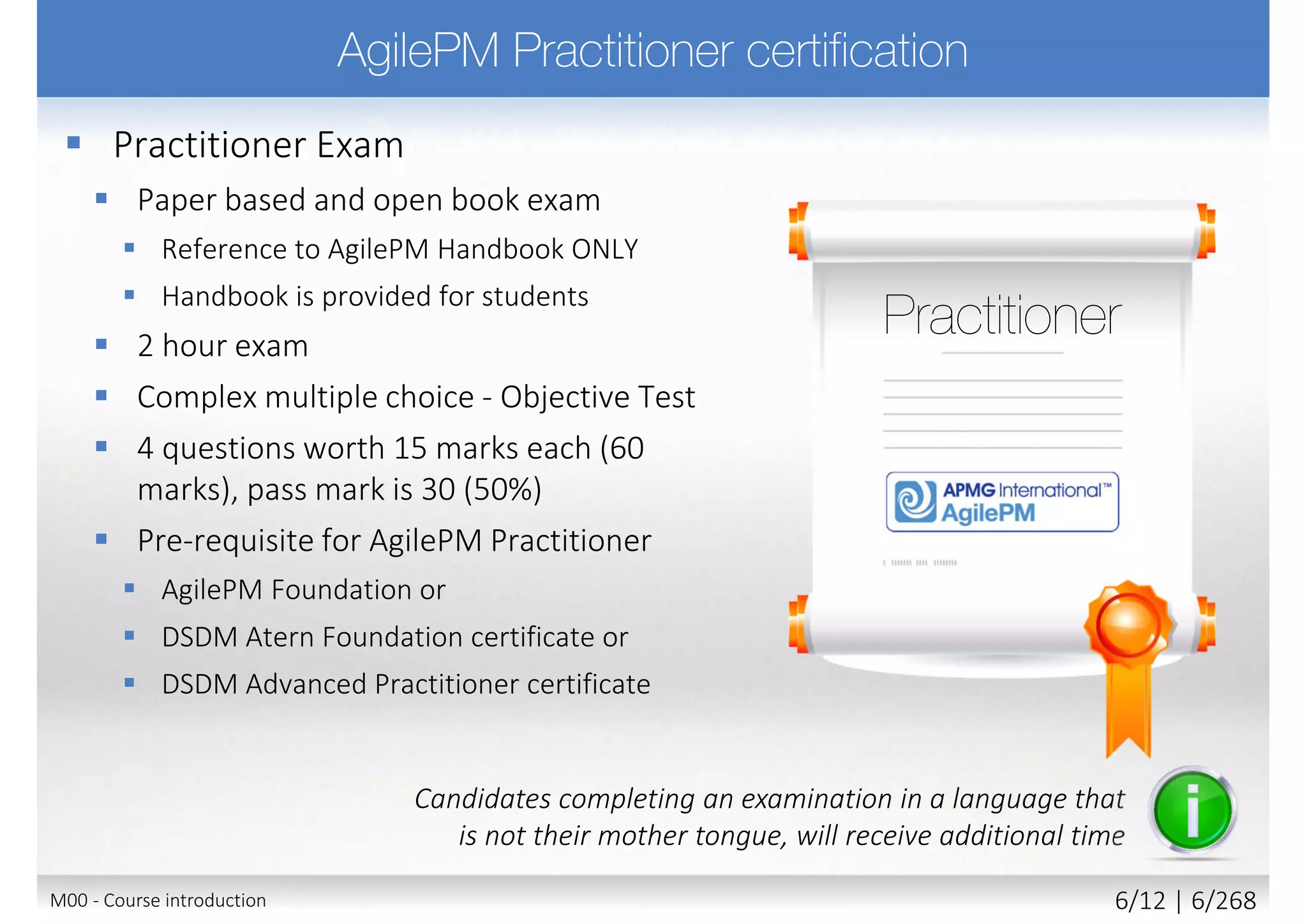  Practitioner Exam
 Paper based and open book exam
 Reference to AgilePM Handbook ONLY
 Handbook is provided for students
 2 hour exam
 Complex multiple choice - Objective Test
 4 questions worth 15 marks each (60
marks), pass mark is 30 (50%)
 Pre-requisite for AgilePM Practitioner
 AgilePM Foundation or
 DSDM Atern Foundation certificate or
 DSDM Advanced Practitioner certificate
Candidates completing an examination in a language that
is not their mother tongue, will receive additional time
M00 - Course introduction 6/11 | 6/270
 
