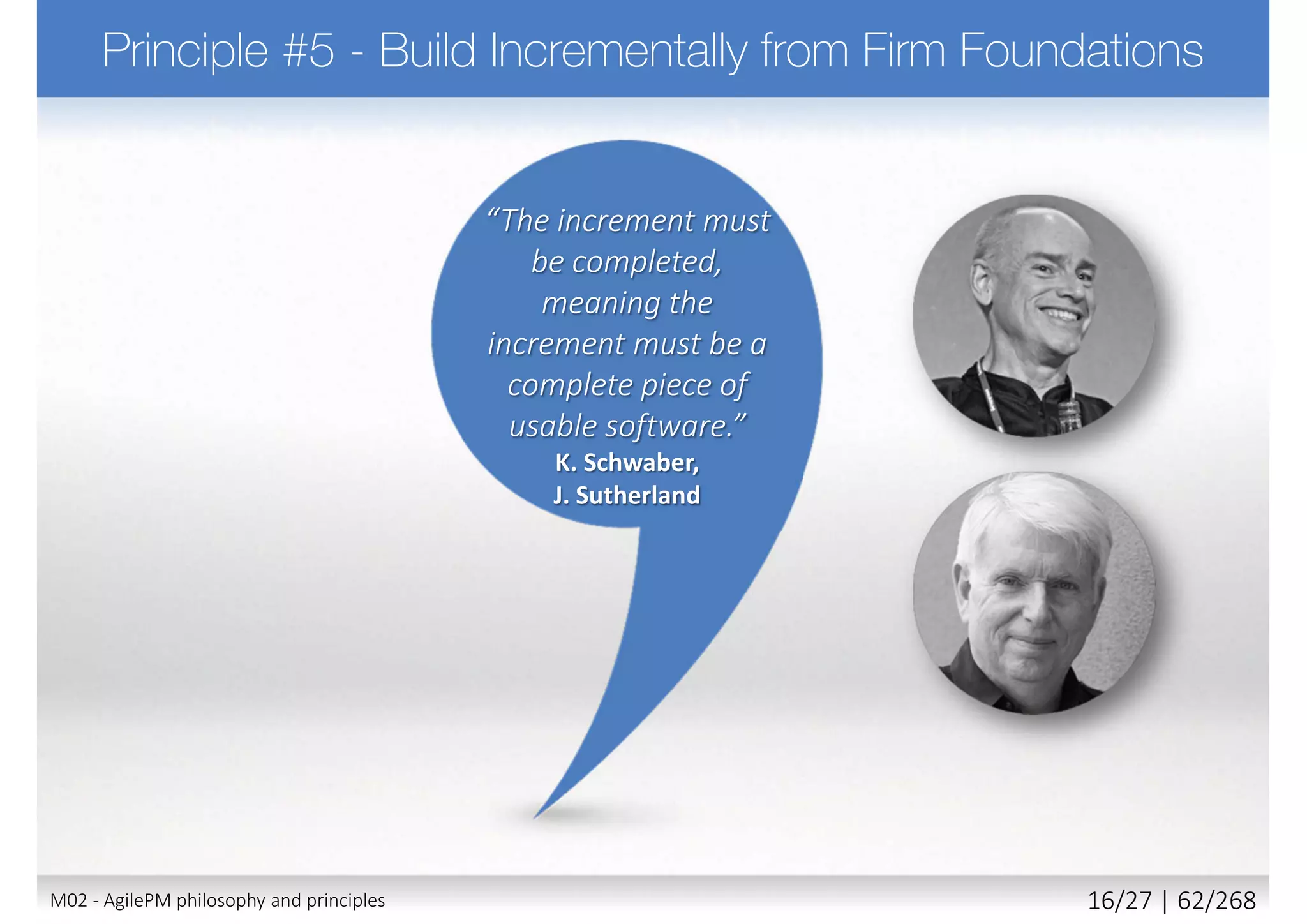  In many environments it is not enough simply to be in
control, it needs to be able to prove it
 Requires to
 Use appropriate level of formality for tracking and reporting
 Make plans and progress visible to all stakeholders
 Measured progress through delivery of products
 Manage proactively (management by exception)
 Continuously evaluate project viability based on business
objectives
 Principle supported by
 Roles: Project Manager, Team Leader
 Techniques: Timeboxing
 Products: Management Foundations, Timebox Plans
23M02 - AgilePM philosophy and principles 24/39 | 62/270
 