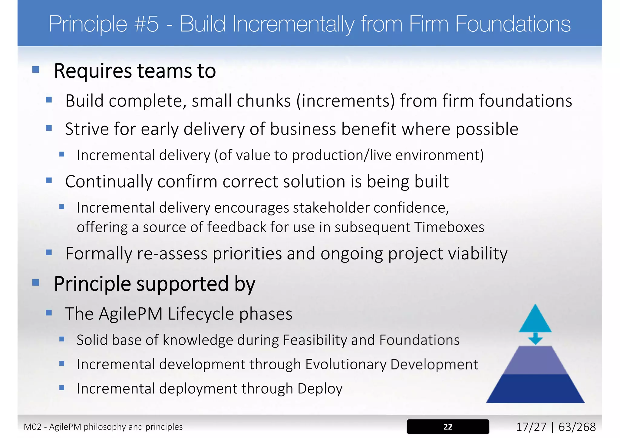  It is vital that stakeholders buy in to the Philosophy. They will get a
working solution on the agreed date, but they should not expect a
100% solution. As stakeholders, they are able to drive what is
important, so they will get what the business needs
 Be open and clear about the Philosophy and the way Atern delivers
right from the start. Be prepared for stakeholders initial concerns
„So at the start you can't tell me exactly what I'll get at the end?”.
 In Atern projects, the majority of the negotiation is around the fine detail, not
the major headlines
 Treat non-adherence to the principles as a risk
 Breaking any of the principles will be a significant risk to the success of the agile
process and the success of the project
 Discuss the Principles openly with the project team at the
start of the project and ensure everyone buys into them
18, 24M02 - AgilePM philosophy and principles 25/39 | 63/270
 