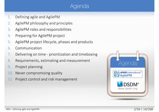  A philosophy and a mindset
 Flexibility, agility, adaptability, incremental delivery,
iterative cycle, fast and constant feedback, engagement
 Working closely and constantly with customer throughout
 Ensuring final solution actually meets business needs
 Focusing on business value/outcome NOT strictly project plan/output
 Focusing on value delivery NOT on fixed product definition
 Deferring decisions about details as late as possible
 No “big design up front” (BDUF), rather Enough Design Up Front (EDUF)
“If a process is too unpredictable or too complicated for the planned, (predictive)
approach, then the empirical approach (measure and adapt) is the method of choice“
Ken Schwaber
14M01 - Defining agile and AgilePM 3/27 | 14/270
 