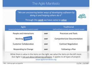  Different style of management (compared
to traditional (a.k.a. waterfall))
 Enabling constant change during elaboration of
the detail
 Continuously correcting course
 Maintaining aim on target -> value (delivering a
usable solution on a fixed date)
 Monitoring progress in a different way
 Measured by delivery of products (not by activity)
 Sustaining the high rate of progress throughout
 Targeting and motivating empowered
teams (Not directing them)
 Servant Leadership
 Collaboration requires a no-blame culture
 Building culture of team success/failure
Incremental, iterative
and adaptive
M01 - Defining agile and AgilePM 12/27 | 23/270
 