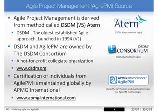  Lightweight agile approaches adequate
for simpler environments
 Complex environments need a fuller Agile
approach
 Concept of “Project” management and delivery
 Project Manager role
 Full lifecycle
 Compliance and regulations requirements
 Recognizing the constraints of corporate culture
 Integrated project gateway systems with compliance
and audits checks
15M01 - Defining agile and AgilePM 24/27 | 35/270
 
