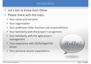  Please share with the class:
 Your name and surname
 Your organization
 Your profession
 Title, function, job responsibilities
 Your familiarity with the
agile project management
 Your familiarity with the business
analysis
 Your experience with DSDM/AgilePM/
Scrum and BABOK
 Your personal session expectations
M00 - Course introduction 4/11 | 4/270
 