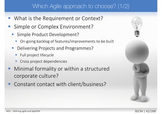  Projects must be aligned to clearly defined strategic goals
 Focus on early delivery of real benefits to the business
 To be successful requires
 Key stakeholder understanding of business objectives
 Empowerment to the appropriate level
 Constant and ongoing collaboration with the client and end users
to deliver the right solution at the right time according to business
priorities
 Stakeholders willing to deliver a fit-for-purpose solution (not full
scope solution)
 Acceptance that change is inevitable and it is integral part of our
lives and as well part of our projects
18M02 - AgilePM philosophy and principles 4/39 | 42/270
 