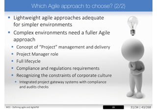  Every project is different, principles have to be adapted
 „adopt and adapt” approach
 AgilePM need to determine the correct level of rigour
 Too much formality can slow progress down, even cause paralysis
 Too little formality can lead to a seat-of-the-pants approach
 Risk assessment is undertaken early on in the project
lifecycle and is part of project lifecycle
 e.g. using Project Approach Questionnaire (PAQ)
 Ensure AgilePM projects are not „out of Governance”
 Maintain people empowerment and degree of freedom
15M02 - AgilePM philosophy and principles 5/39 | 43/270
 