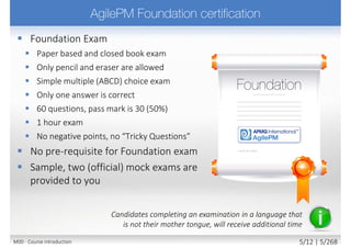  Foundation Exam
 Paper based and closed book exam
 Only pencil and eraser are allowed
 Simple multiple (ABCD) choice exam
 Only one answer is correct
 60 questions, pass mark is 30 (50%)
 1 hour exam
 No negative points, no “Tricky Questions”
 No pre-requisite for Foundation exam
 Sample, two (official) mock exams are
provided to you
Candidates completing an examination in a language that
is not their mother tongue, will receive additional time
M00 - Course introduction 5/11 | 5/270
 