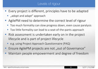  Requires to
 Involve the right stakeholders at the right time, throughout project
 Ensure team members are empowered to make decisions
on behalf of those they represent
 Encourage pro-active involvement from the business
representatives
 Build a one team culture (also between supplier and customer)
 Work in a spirit of active cooperation and commitment
 Principle supported by
 Roles: Business Sponsor, Business Visionary, Business Ambassador
 Techniques: Facilitated Workshops, Daily Stand-ups
21M02 - AgilePM philosophy and principles 13/39 | 51/270
 