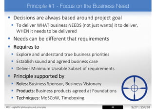  Requires teams to
 Build complete, small chunks (increments) from firm foundations
 Strive for early delivery of business benefit where possible
 Incremental delivery (of value to production/live environment)
 Continually confirm correct solution is being built
 Incremental delivery encourages stakeholder confidence,
offering a source of feedback for use in subsequent Timeboxes
 Formally re-assess priorities and ongoing project viability
 Principle supported by
 The DSDM Lifecycle phases
 Solid base of knowledge during Feasibility and Foundations
 Incremental development through Evolutionary Development
 Incremental deployment through Deploy
22M02 - AgilePM philosophy and principles 17/39 | 55/270
 