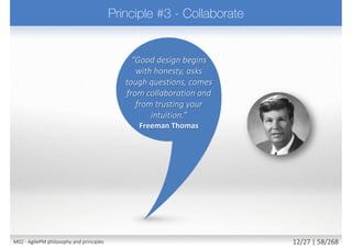  Nothing built perfectly 1st time
 Requires team to
 Do enough design up front (EDUF) to create strong foundations
 Build products using an iterative approach
 Build customer feedback into each iteration
 Accept that most detail emerges later rather than sooner
 Embrace change - the right solution will not evolve without it
 Change is inevitable, allow for it and harness its benefits
 Be creative, experiment, learn, evolve
 Principle supported by
 Iteration and constant review (client and user)
 Ensures the evolving solution aligns with what business really needs
22M02 - AgilePM philosophy and principles 20/39 | 58/270
 