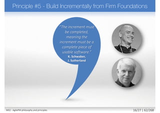  In many environments it is not enough simply to be in
control, it needs to be able to prove it
 Requires to
 Use appropriate level of formality for tracking and reporting
 Make plans and progress visible to all stakeholders
 Measured progress through delivery of products
 Manage proactively (management by exception)
 Continuously evaluate project viability based on business
objectives
 Principle supported by
 Roles: Project Manager, Team Leader
 Techniques: Timeboxing
 Products: Management Foundations, Timebox Plans
23M02 - AgilePM philosophy and principles 24/39 | 62/270
 