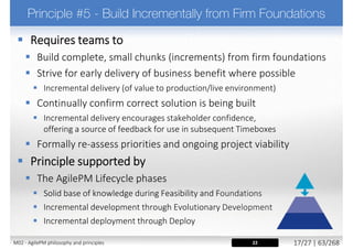  It is vital that stakeholders buy in to the Philosophy. They will get a
working solution on the agreed date, but they should not expect a
100% solution. As stakeholders, they are able to drive what is
important, so they will get what the business needs
 Be open and clear about the Philosophy and the way Atern delivers
right from the start. Be prepared for stakeholders initial concerns
„So at the start you can't tell me exactly what I'll get at the end?”.
 In Atern projects, the majority of the negotiation is around the fine detail, not
the major headlines
 Treat non-adherence to the principles as a risk
 Breaking any of the principles will be a significant risk to the success of the agile
process and the success of the project
 Discuss the Principles openly with the project team at the
start of the project and ensure everyone buys into them
18, 24M02 - AgilePM philosophy and principles 25/39 | 63/270
 