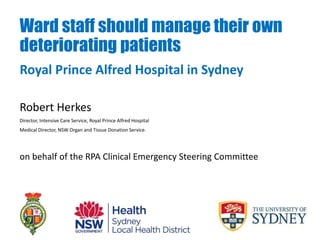 Ward staff should manage their own
deteriorating patients
Robert Herkes
Director, Intensive Care Service, Royal Prince Alfred Hospital
Medical Director, NSW Organ and Tissue Donation Service.
on behalf of the RPA Clinical Emergency Steering Committee
Royal Prince Alfred Hospital in Sydney
 