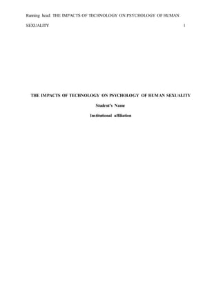 Running head: THE IMPACTS OF TECHNOLOGY ON PSYCHOLOGY OF HUMAN
SEXUALITY 1
THE IMPACTS OF TECHNOLOGY ON PSYCHOLOGY OF HUMAN SEXUALITY
Student’s Name
Institutional affiliation
 