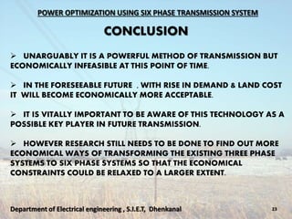 POWER OPTIMIZATION USING SIX PHASE TRANSMISSION SYSTEM
CONCLUSION
23Department of Electrical engineering , S.I.E.T, Dhenkanal
 UNARGUABLY IT IS A POWERFUL METHOD OF TRANSMISSION BUT
ECONOMICALLY INFEASIBLE AT THIS POINT OF TIME.
 IN THE FORESEEABLE FUTURE , WITH RISE IN DEMAND & LAND COST
IT WILL BECOME ECONOMICALLY MORE ACCEPTABLE.
 IT IS VITALLY IMPORTANT TO BE AWARE OF THIS TECHNOLOGY AS A
POSSIBLE KEY PLAYER IN FUTURE TRANSMISSION.
 HOWEVER RESEARCH STILL NEEDS TO BE DONE TO FIND OUT MORE
ECONOMICAL WAYS OF TRANSFORMING THE EXISTING THREE PHASE
SYSTEMS TO SIX PHASE SYSTEMS SO THAT THE ECONOMICAL
CONSTRAINTS COULD BE RELAXED TO A LARGER EXTENT.
 