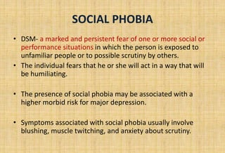 SOCIAL PHOBIA
• DSM- a marked and persistent fear of one or more social or
performance situations in which the person is exposed to
unfamiliar people or to possible scrutiny by others.
• The individual fears that he or she will act in a way that will
be humiliating.
• The presence of social phobia may be associated with a
higher morbid risk for major depression.
• Symptoms associated with social phobia usually involve
blushing, muscle twitching, and anxiety about scrutiny.
 