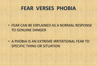 FEAR VERSES PHOBIA
• FEAR CAN BE EXPLAINED AS A NORMAL RESPONSE
TO GENUINE DANGER
• A PHOBIA IS AN EXTREME IRRITATIONAL FEAR TO
SPECIFIC THING OR SITUATION
 