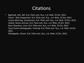 Citations
• Bgottsab. 265_365. N.d. Flickr.com. N.p., n.d. Web. 23 Oct. 2012.
Flavio~. Bad composition. N.d. Flickr.com. N.p., n.d. Web. 23 Oct. 2012.
Lauren Manning. Introduction. N.d. Flickr.com. N.p., n.d. Web. 23 Oct. 2012.
Lel4nd. Hearts and toy. N.d. Flickr.com. N.p., n.d. Web. 23 Oct. 2012.
Marc falardeau. Lines. N.d. Flickr.com. N.p., n.d. Web. 23 Oct. 2012.
Tony Fischer photography. Framing. N.d. Flickr.com. N.p., n.d. Web. 23 Oct.
2012.
Whologwhy. Flower. N.d. Flickr.com. N.p., n.d. Web. 23 Oct. 2012.