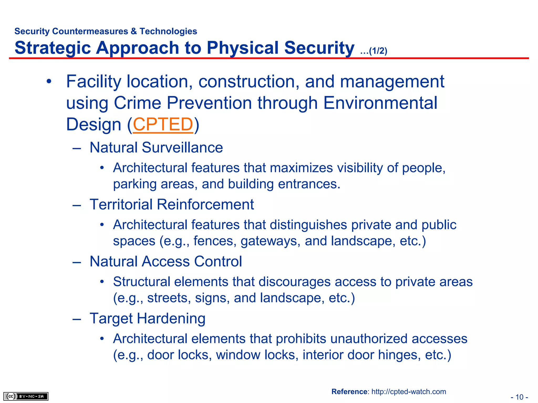 Security Countermeasures & Technologies

Strategic Approach to Physical Security …(1/2)
      • Facility location, construction, and management
        using Crime Prevention through Environmental
        Design (CPTED)
            – Natural Surveillance
                  • Architectural features that maximizes visibility of people,
                    parking areas, and building entrances.
            – Territorial Reinforcement
                  • Architectural features that distinguishes private and public
                    spaces (e.g., fences, gateways, and landscape, etc.)
            – Natural Access Control
                  • Structural elements that discourages access to private areas
                    (e.g., streets, signs, and landscape, etc.)
            – Target Hardening
                  • Architectural elements that prohibits unauthorized accesses
                    (e.g., door locks, window locks, interior door hinges, etc.)

                                                          Reference: http://cpted-watch.com
                                                                                              - 10 -
 