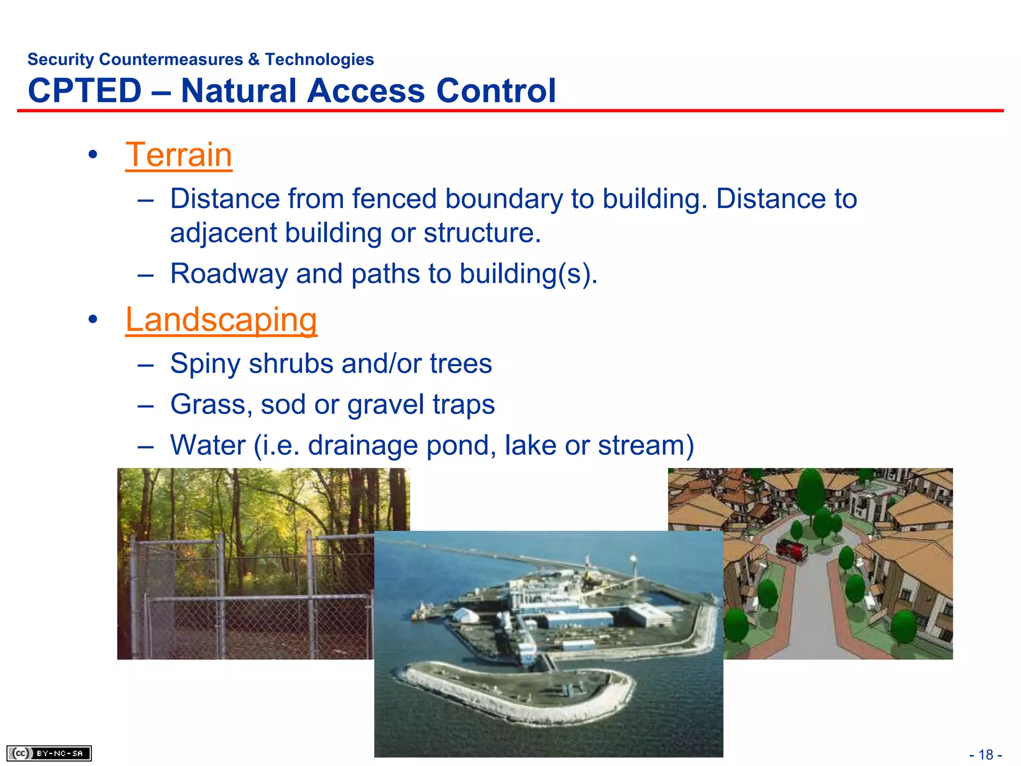 Security Countermeasures & Technologies

CPTED – Natural Access Control
      • Terrain
            – Distance from fenced boundary to building. Distance to
              adjacent building or structure.
            – Roadway and paths to building(s).
      • Landscaping
            – Spiny shrubs and/or trees
            – Grass, sod or gravel traps
            – Water (i.e. drainage pond, lake or stream)




                                                                       - 18 -
 