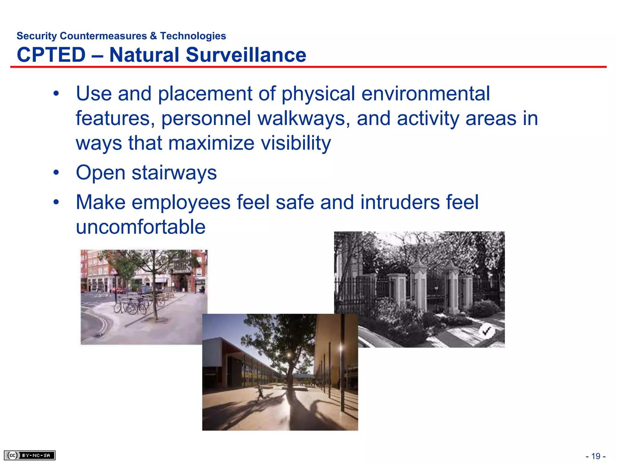 Security Countermeasures & Technologies

CPTED – Natural Surveillance
      • Use and placement of physical environmental
        features, personnel walkways, and activity areas in
        ways that maximize visibility
      • Open stairways
      • Make employees feel safe and intruders feel
        uncomfortable




                                                              - 19 -
 