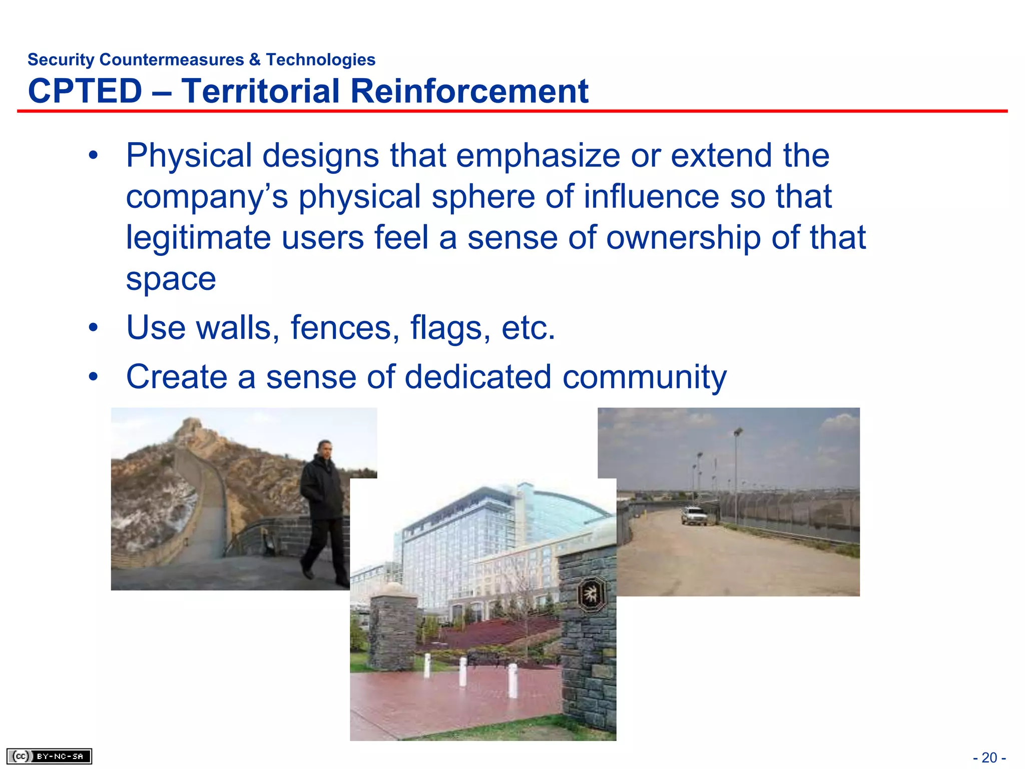 Security Countermeasures & Technologies

CPTED – Territorial Reinforcement
      • Physical designs that emphasize or extend the
        company’s physical sphere of influence so that
        legitimate users feel a sense of ownership of that
        space
      • Use walls, fences, flags, etc.
      • Create a sense of dedicated community




                                                             - 20 -
 