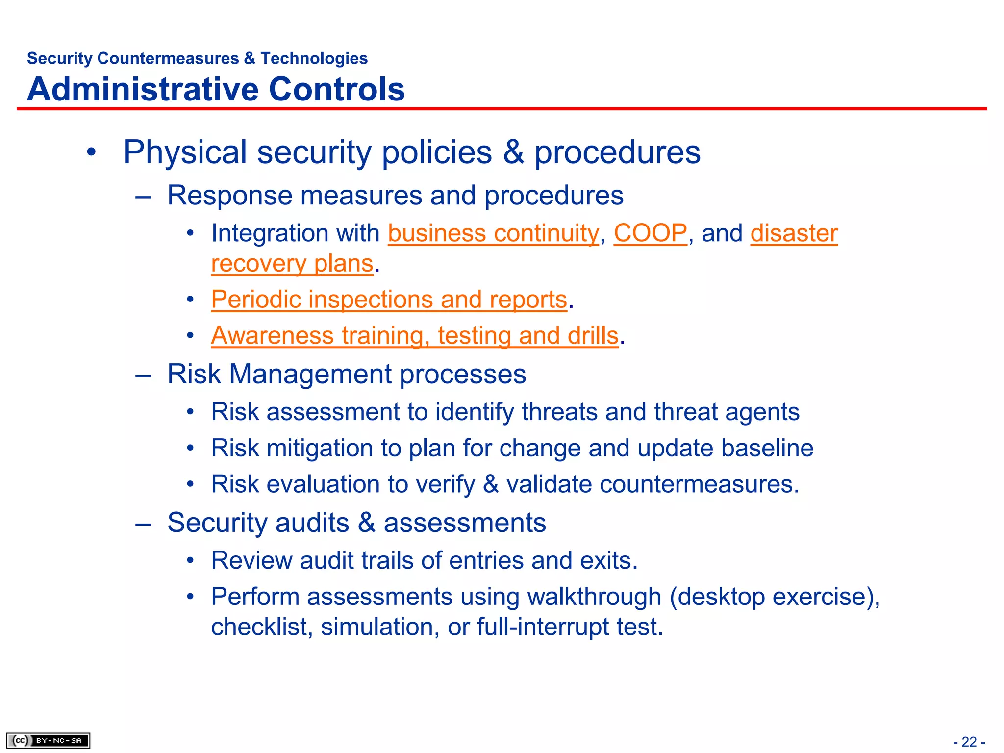 Security Countermeasures & Technologies

Administrative Controls
      • Physical security policies & procedures
            – Response measures and procedures
                  • Integration with business continuity, COOP, and disaster
                    recovery plans.
                  • Periodic inspections and reports.
                  • Awareness training, testing and drills.
            – Risk Management processes
                  • Risk assessment to identify threats and threat agents
                  • Risk mitigation to plan for change and update baseline
                  • Risk evaluation to verify & validate countermeasures.
            – Security audits & assessments
                  • Review audit trails of entries and exits.
                  • Perform assessments using walkthrough (desktop exercise),
                    checklist, simulation, or full-interrupt test.



                                                                                - 22 -
 