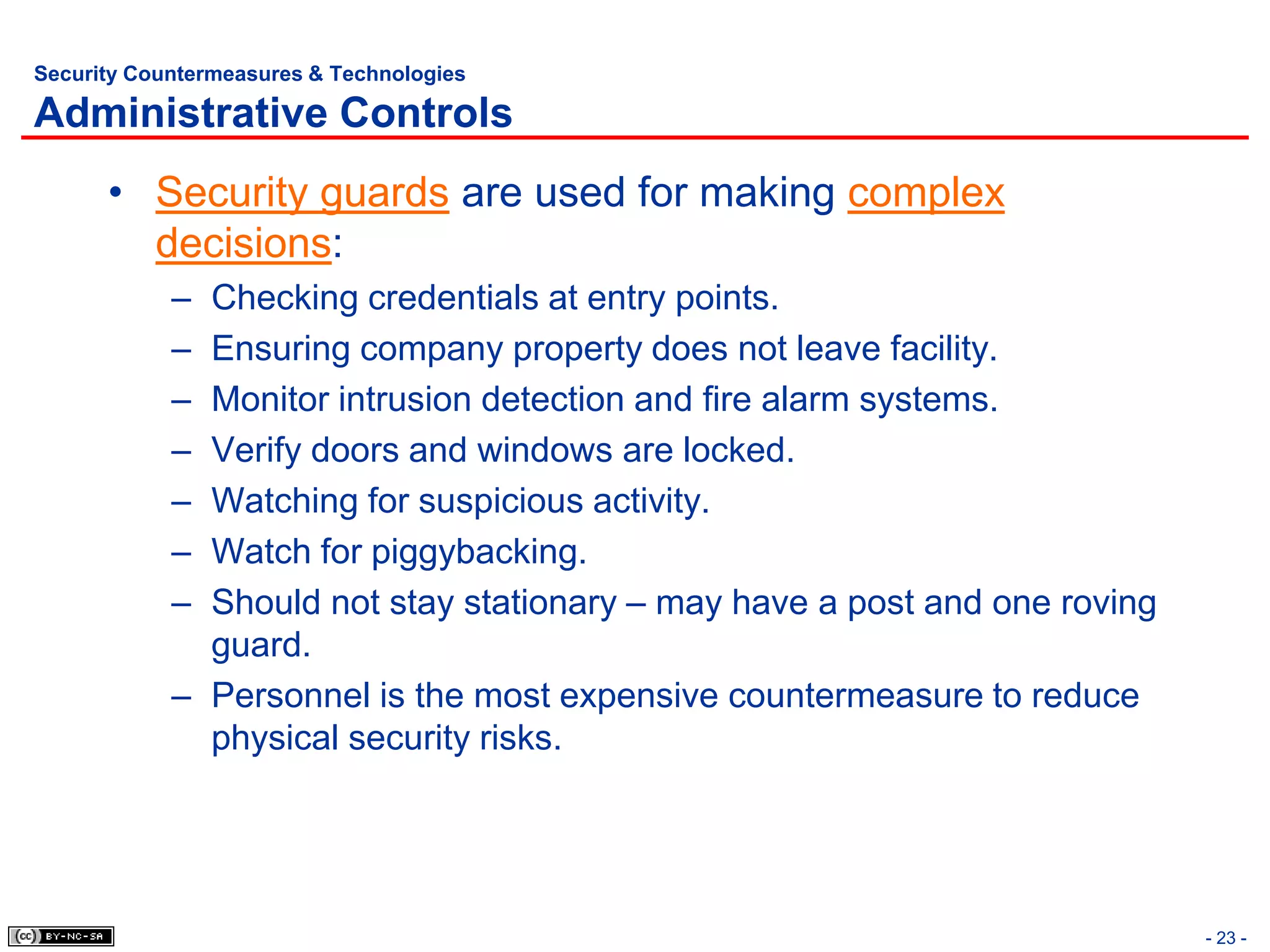 Security Countermeasures & Technologies

Administrative Controls
      • Security guards are used for making complex
        decisions:
            – Checking credentials at entry points.
            – Ensuring company property does not leave facility.
            – Monitor intrusion detection and fire alarm systems.
            – Verify doors and windows are locked.
            – Watching for suspicious activity.
            – Watch for piggybacking.
            – Should not stay stationary – may have a post and one roving
              guard.
            – Personnel is the most expensive countermeasure to reduce
              physical security risks.




                                                                            - 23 -
 