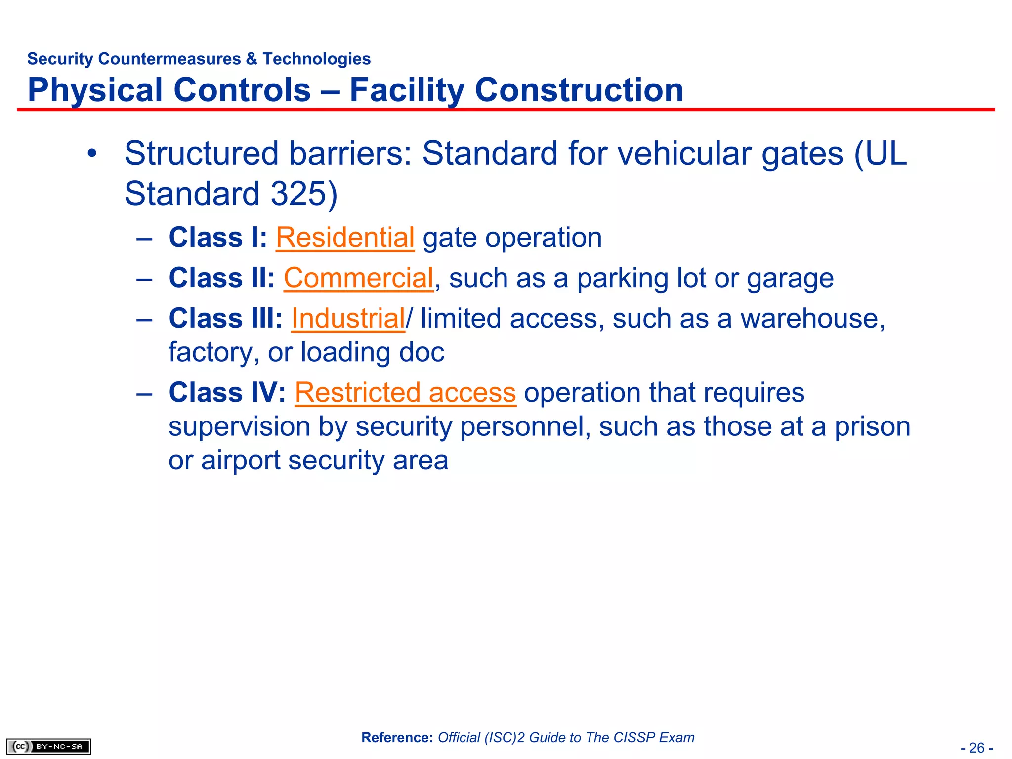 Security Countermeasures & Technologies

Physical Controls – Facility Construction
      • Structured barriers: Standard for vehicular gates (UL
        Standard 325)
            – Class I: Residential gate operation
            – Class II: Commercial, such as a parking lot or garage
            – Class III: Industrial/ limited access, such as a warehouse,
              factory, or loading doc
            – Class IV: Restricted access operation that requires
              supervision by security personnel, such as those at a prison
              or airport security area




                                     Reference: Official (ISC)2 Guide to The CISSP Exam
                                                                                          - 26 -
 