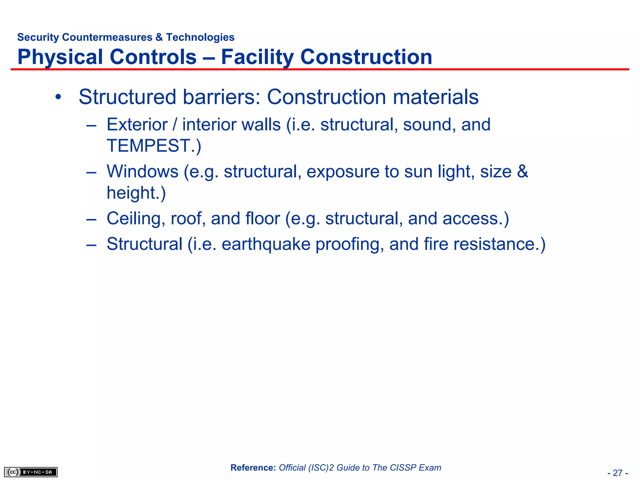 Security Countermeasures & Technologies

Physical Controls – Facility Construction
      • Structured barriers: Construction materials
            – Exterior / interior walls (i.e. structural, sound, and
              TEMPEST.)
            – Windows (e.g. structural, exposure to sun light, size &
              height.)
            – Ceiling, roof, and floor (e.g. structural, and access.)
            – Structural (i.e. earthquake proofing, and fire resistance.)




                                      Reference: Official (ISC)2 Guide to The CISSP Exam
                                                                                           - 27 -
 