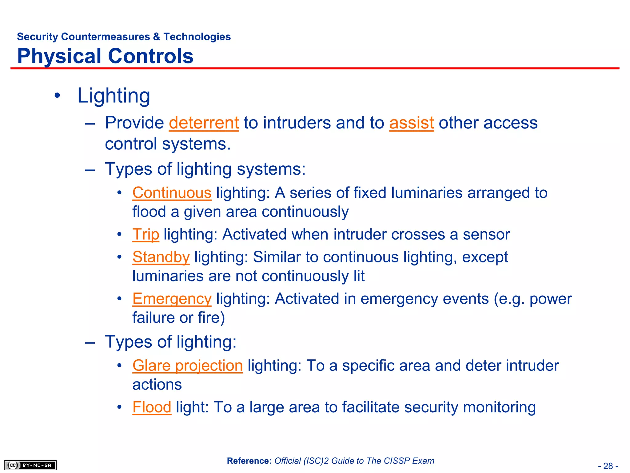 Security Countermeasures & Technologies

Physical Controls
      • Lighting
            – Provide deterrent to intruders and to assist other access
              control systems.
            – Types of lighting systems:
                  • Continuous lighting: A series of fixed luminaries arranged to
                    flood a given area continuously
                  • Trip lighting: Activated when intruder crosses a sensor
                  • Standby lighting: Similar to continuous lighting, except
                    luminaries are not continuously lit
                  • Emergency lighting: Activated in emergency events (e.g. power
                    failure or fire)
            – Types of lighting:
                  • Glare projection lighting: To a specific area and deter intruder
                    actions
                  • Flood light: To a large area to facilitate security monitoring


                                      Reference: Official (ISC)2 Guide to The CISSP Exam
                                                                                           - 28 -
 