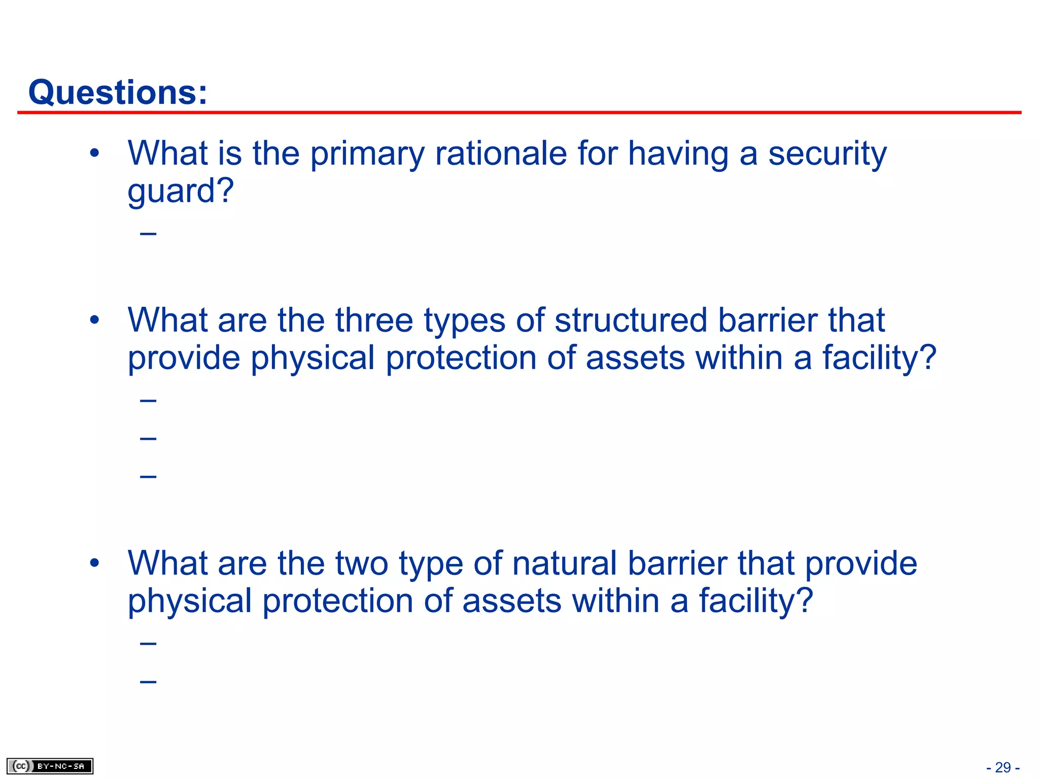 Questions:
   • What is the primary rationale for having a security
     guard?
      –


   • What are the three types of structured barrier that
     provide physical protection of assets within a facility?
      –
      –
      –


   • What are the two type of natural barrier that provide
     physical protection of assets within a facility?
      –
      –

                                                                - 29 -
 
