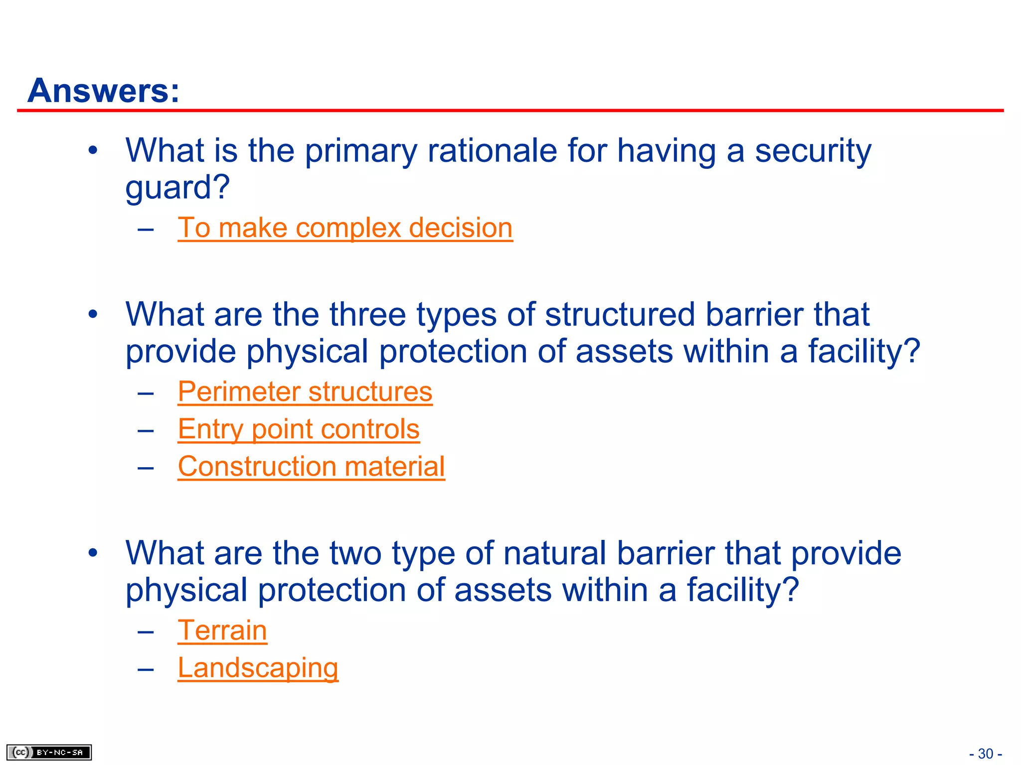 Answers:
   • What is the primary rationale for having a security
     guard?
      – To make complex decision


   • What are the three types of structured barrier that
     provide physical protection of assets within a facility?
      – Perimeter structures
      – Entry point controls
      – Construction material


   • What are the two type of natural barrier that provide
     physical protection of assets within a facility?
      – Terrain
      – Landscaping

                                                                - 30 -
 