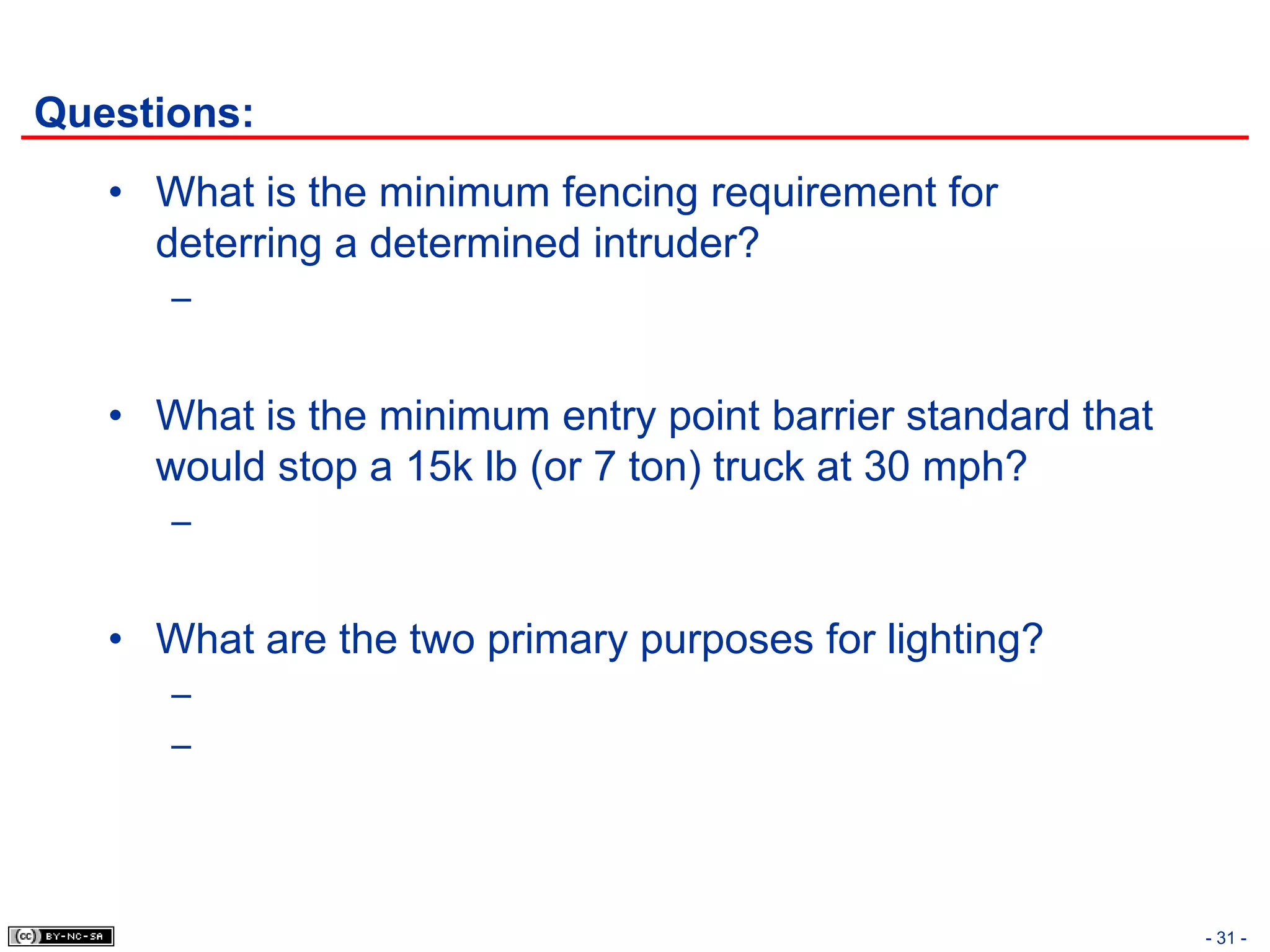 Questions:
   • What is the minimum fencing requirement for
     deterring a determined intruder?
      –


   • What is the minimum entry point barrier standard that
     would stop a 15k lb (or 7 ton) truck at 30 mph?
      –


   • What are the two primary purposes for lighting?
      –
      –




                                                             - 31 -
 