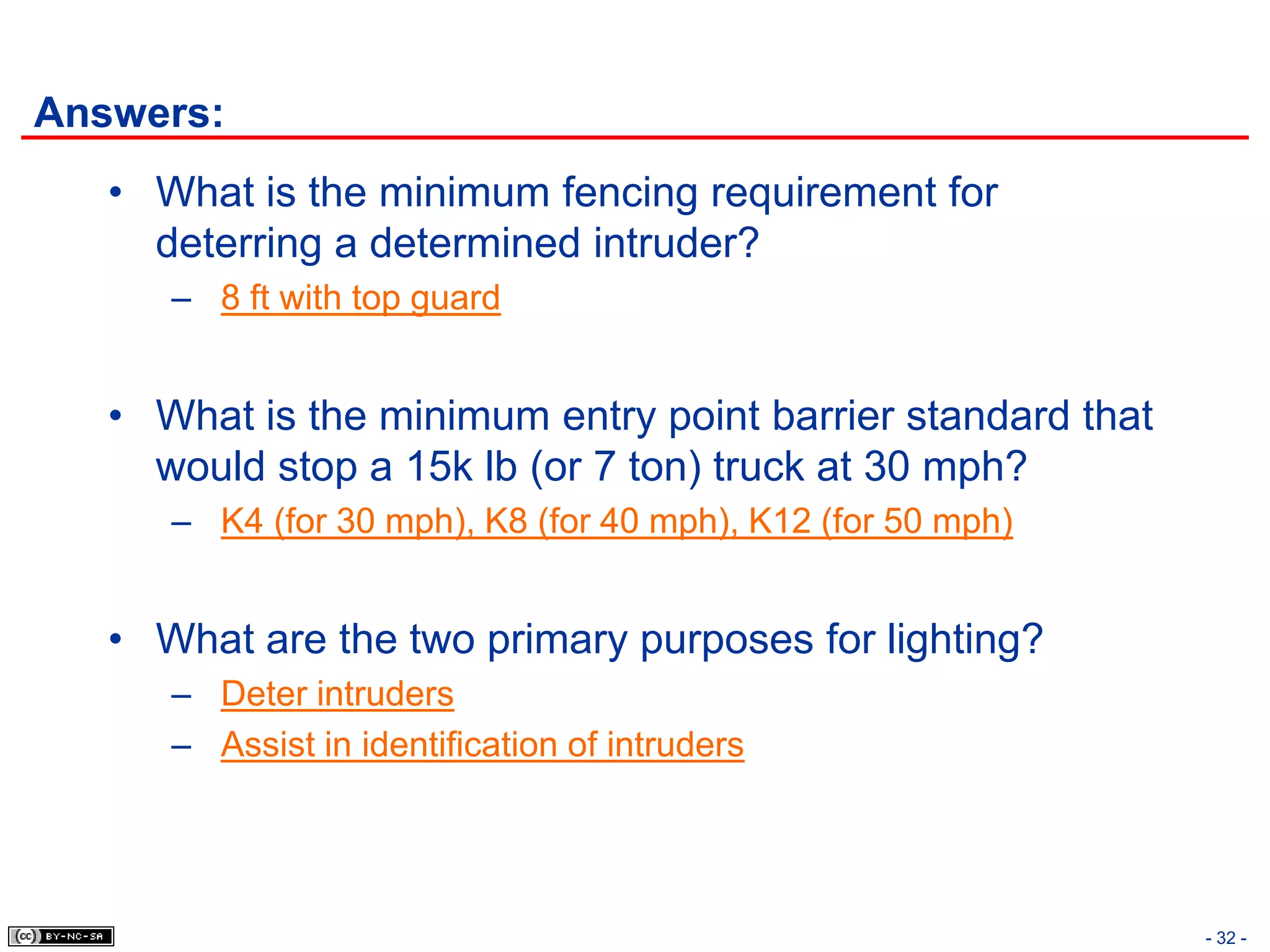 Answers:
   • What is the minimum fencing requirement for
     deterring a determined intruder?
      – 8 ft with top guard


   • What is the minimum entry point barrier standard that
     would stop a 15k lb (or 7 ton) truck at 30 mph?
      – K4 (for 30 mph), K8 (for 40 mph), K12 (for 50 mph)


   • What are the two primary purposes for lighting?
      – Deter intruders
      – Assist in identification of intruders




                                                             - 32 -
 
