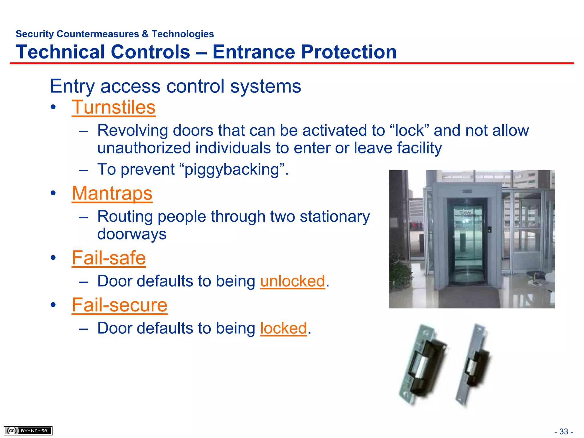 Security Countermeasures & Technologies

Technical Controls – Entrance Protection
      Entry access control systems
      • Turnstiles
            – Revolving doors that can be activated to “lock” and not allow
              unauthorized individuals to enter or leave facility
            – To prevent “piggybacking”.
      • Mantraps
            – Routing people through two stationary
              doorways
      • Fail-safe
            – Door defaults to being unlocked.
      • Fail-secure
            – Door defaults to being locked.




                                                                              - 33 -
 