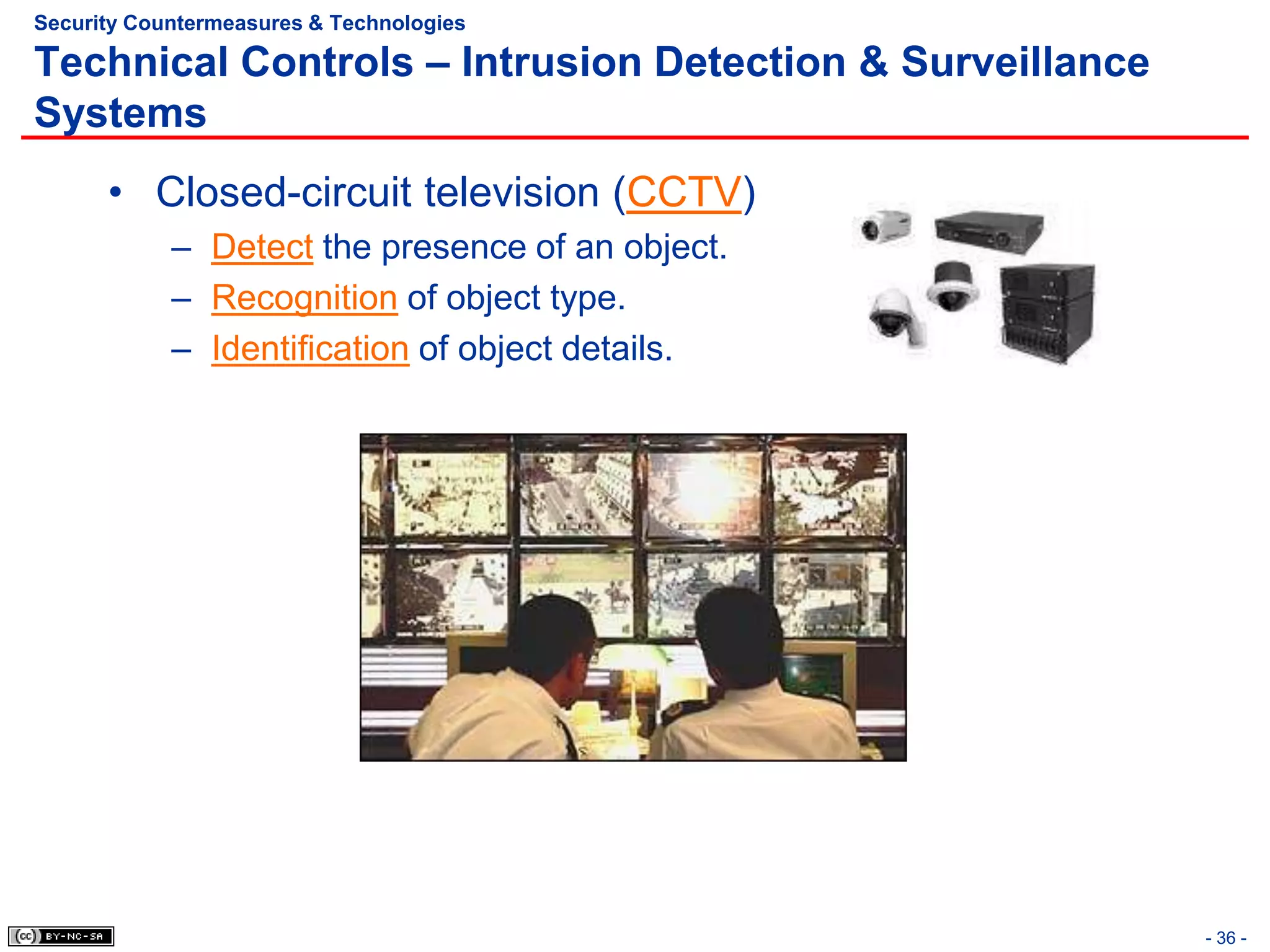 Security Countermeasures & Technologies

Technical Controls – Intrusion Detection & Surveillance
Systems
      • Closed-circuit television (CCTV)
            – Detect the presence of an object.
            – Recognition of object type.
            – Identification of object details.




                                                          - 36 -
 