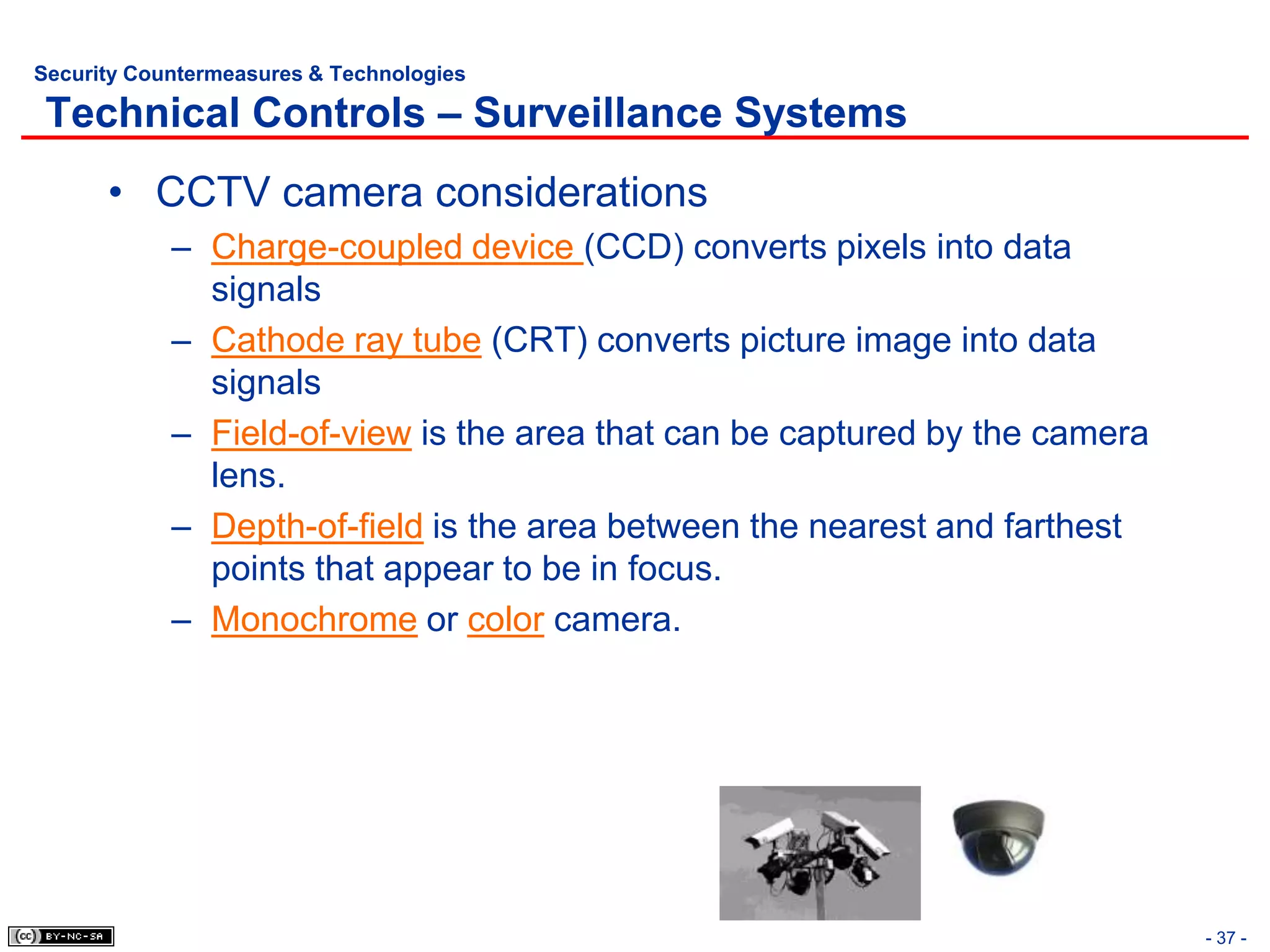 Security Countermeasures & Technologies

 Technical Controls – Surveillance Systems
      • CCTV camera considerations
            – Charge-coupled device (CCD) converts pixels into data
              signals
            – Cathode ray tube (CRT) converts picture image into data
              signals
            – Field-of-view is the area that can be captured by the camera
              lens.
            – Depth-of-field is the area between the nearest and farthest
              points that appear to be in focus.
            – Monochrome or color camera.




                                                                             - 37 -
 