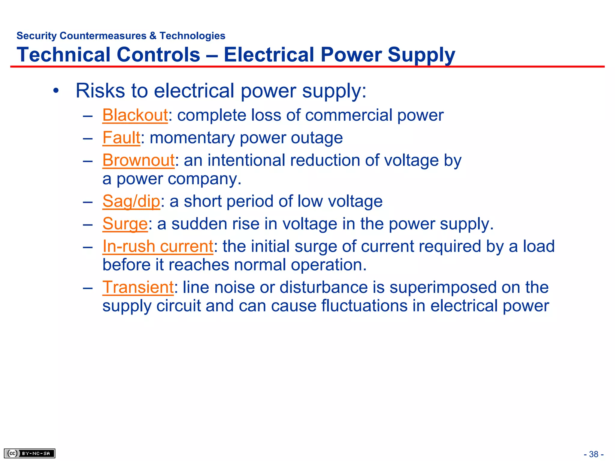 Security Countermeasures & Technologies

Technical Controls – Electrical Power Supply
      • Risks to electrical power supply:
            – Blackout: complete loss of commercial power
            – Fault: momentary power outage
            – Brownout: an intentional reduction of voltage by
              a power company.
            – Sag/dip: a short period of low voltage
            – Surge: a sudden rise in voltage in the power supply.
            – In-rush current: the initial surge of current required by a load
              before it reaches normal operation.
            – Transient: line noise or disturbance is superimposed on the
              supply circuit and can cause fluctuations in electrical power




                                                                                 - 38 -
 