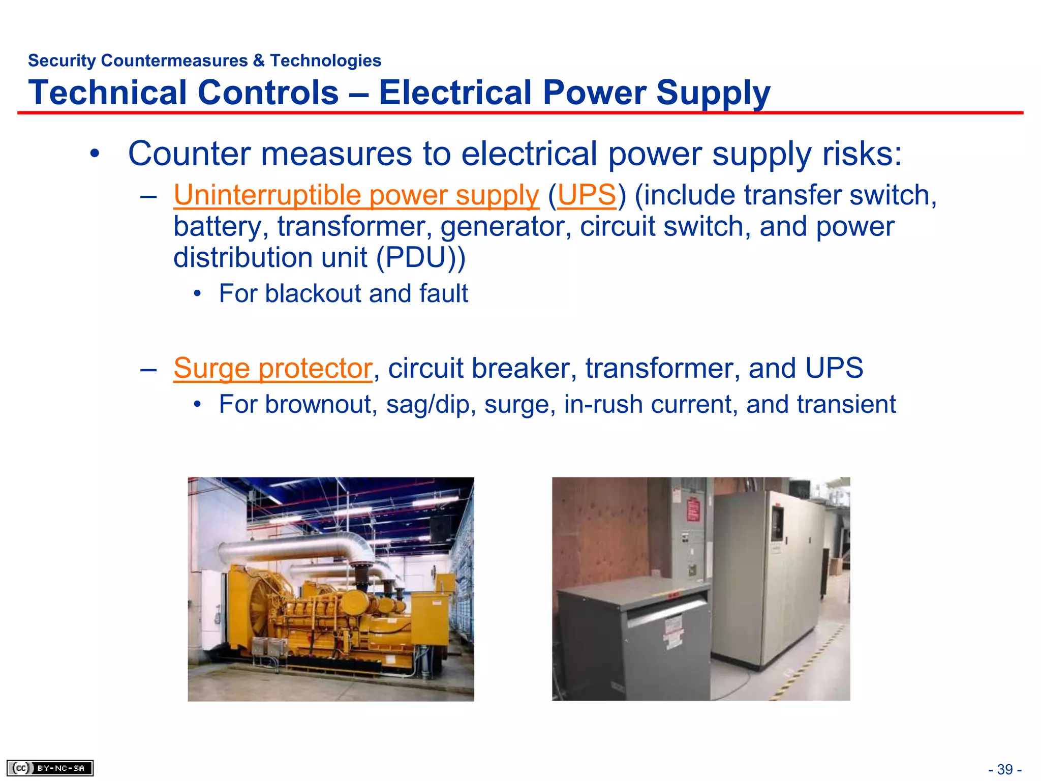 Security Countermeasures & Technologies

Technical Controls – Electrical Power Supply
      • Counter measures to electrical power supply risks:
            – Uninterruptible power supply (UPS) (include transfer switch,
              battery, transformer, generator, circuit switch, and power
              distribution unit (PDU))
                  • For blackout and fault

            – Surge protector, circuit breaker, transformer, and UPS
                  • For brownout, sag/dip, surge, in-rush current, and transient




                                                                                   - 39 -
 
