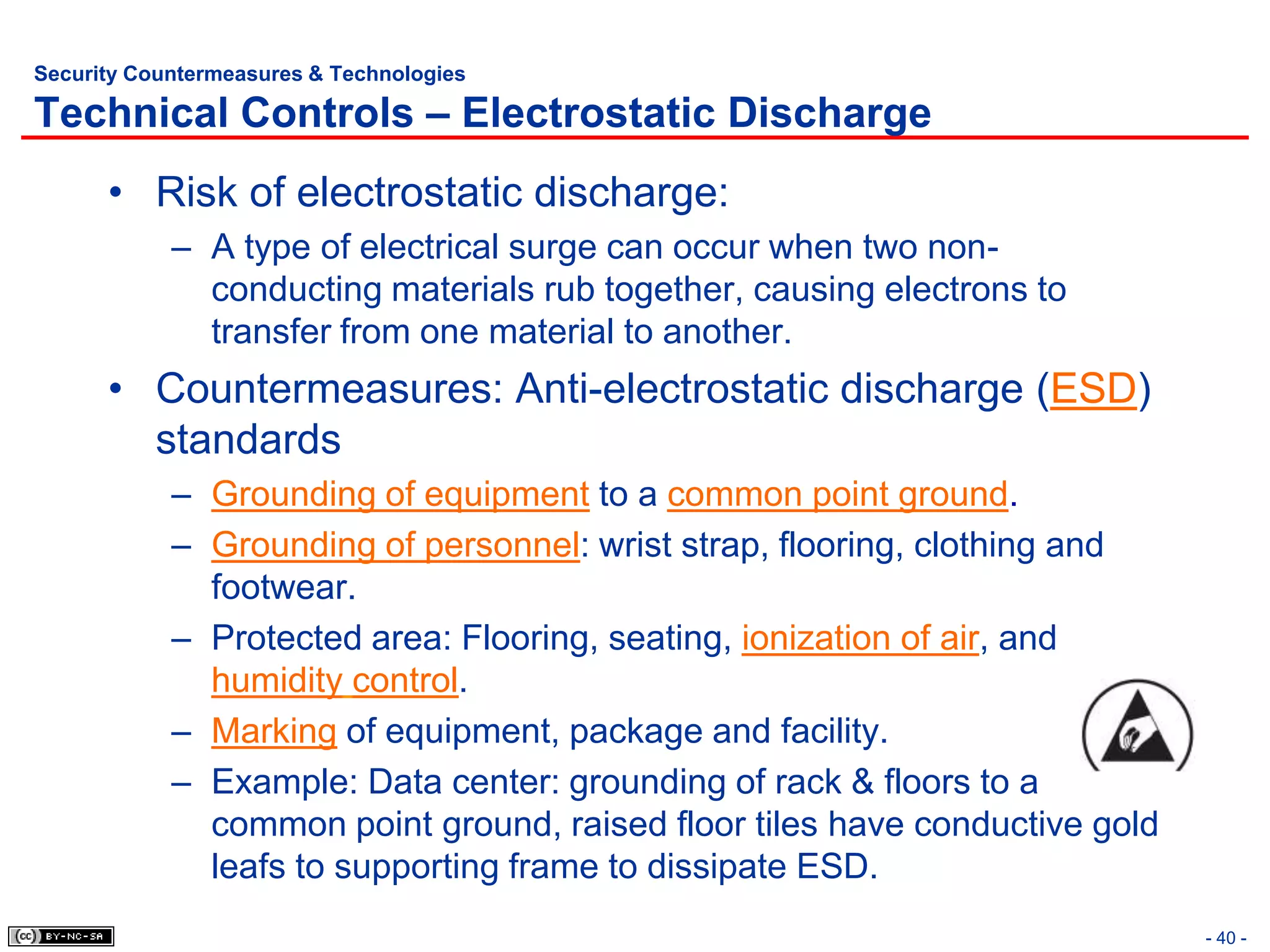 Security Countermeasures & Technologies

Technical Controls – Electrostatic Discharge
      • Risk of electrostatic discharge:
            – A type of electrical surge can occur when two non-
              conducting materials rub together, causing electrons to
              transfer from one material to another.
      • Countermeasures: Anti-electrostatic discharge (ESD)
        standards
            – Grounding of equipment to a common point ground.
            – Grounding of personnel: wrist strap, flooring, clothing and
              footwear.
            – Protected area: Flooring, seating, ionization of air, and
              humidity control.
            – Marking of equipment, package and facility.
            – Example: Data center: grounding of rack & floors to a
              common point ground, raised floor tiles have conductive gold
              leafs to supporting frame to dissipate ESD.
                                                                             - 40 -
 
