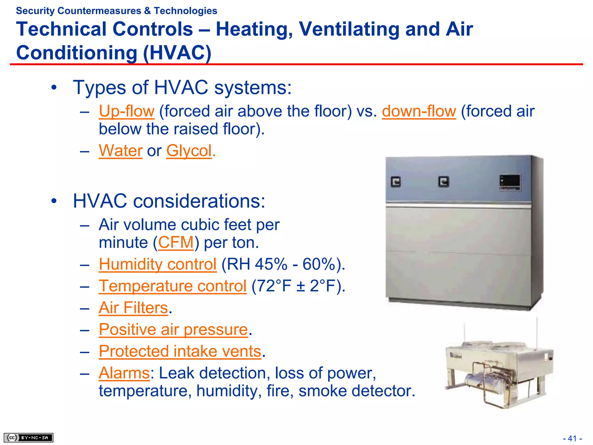 Security Countermeasures & Technologies

Technical Controls – Heating, Ventilating and Air
Conditioning (HVAC)
      • Types of HVAC systems:
            – Up-flow (forced air above the floor) vs. down-flow (forced air
              below the raised floor).
            – Water or Glycol.


      • HVAC considerations:
            – Air volume cubic feet per
              minute (CFM) per ton.
            – Humidity control (RH 45% - 60%).
            – Temperature control (72°F ± 2°F).
            – Air Filters.
            – Positive air pressure.
            – Protected intake vents.
            – Alarms: Leak detection, loss of power,
              temperature, humidity, fire, smoke detector.

                                                                               - 41 -
 